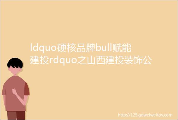 ldquo硬核品牌bull赋能建投rdquo之山西建投装饰公司